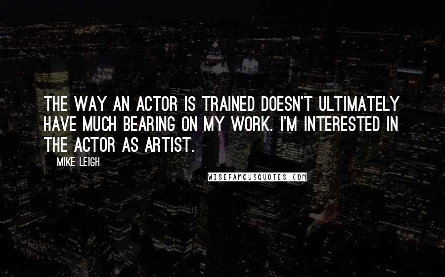 Mike Leigh Quotes: The way an actor is trained doesn't ultimately have much bearing on my work. I'm interested in the actor as artist.