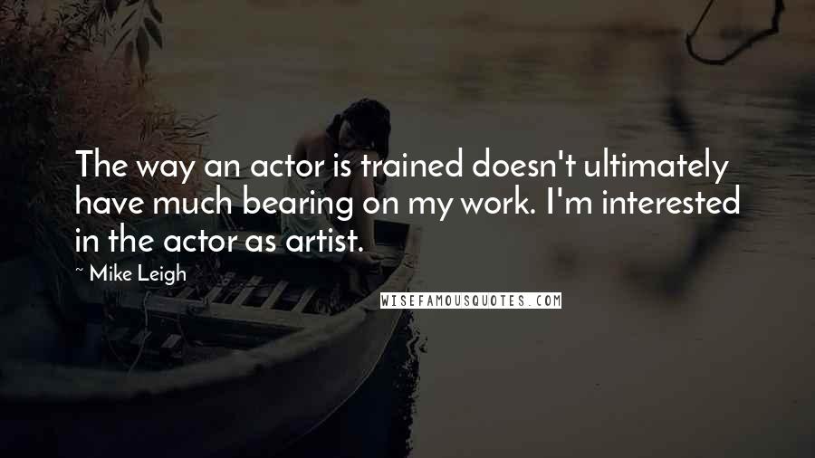 Mike Leigh Quotes: The way an actor is trained doesn't ultimately have much bearing on my work. I'm interested in the actor as artist.