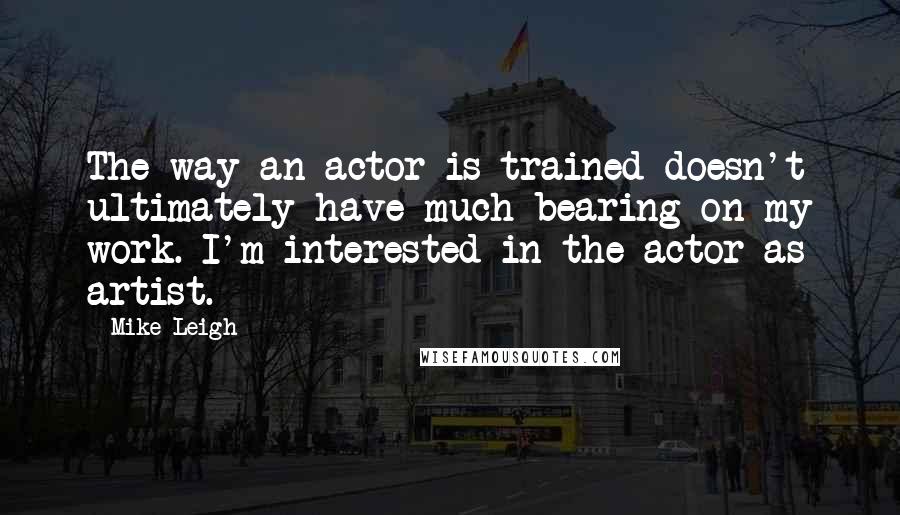 Mike Leigh Quotes: The way an actor is trained doesn't ultimately have much bearing on my work. I'm interested in the actor as artist.