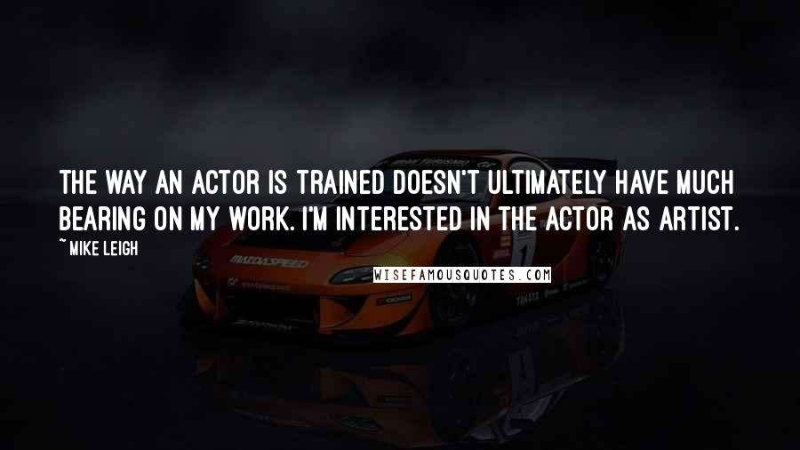 Mike Leigh Quotes: The way an actor is trained doesn't ultimately have much bearing on my work. I'm interested in the actor as artist.