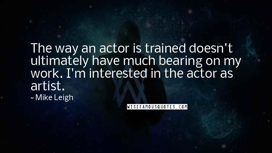 Mike Leigh Quotes: The way an actor is trained doesn't ultimately have much bearing on my work. I'm interested in the actor as artist.