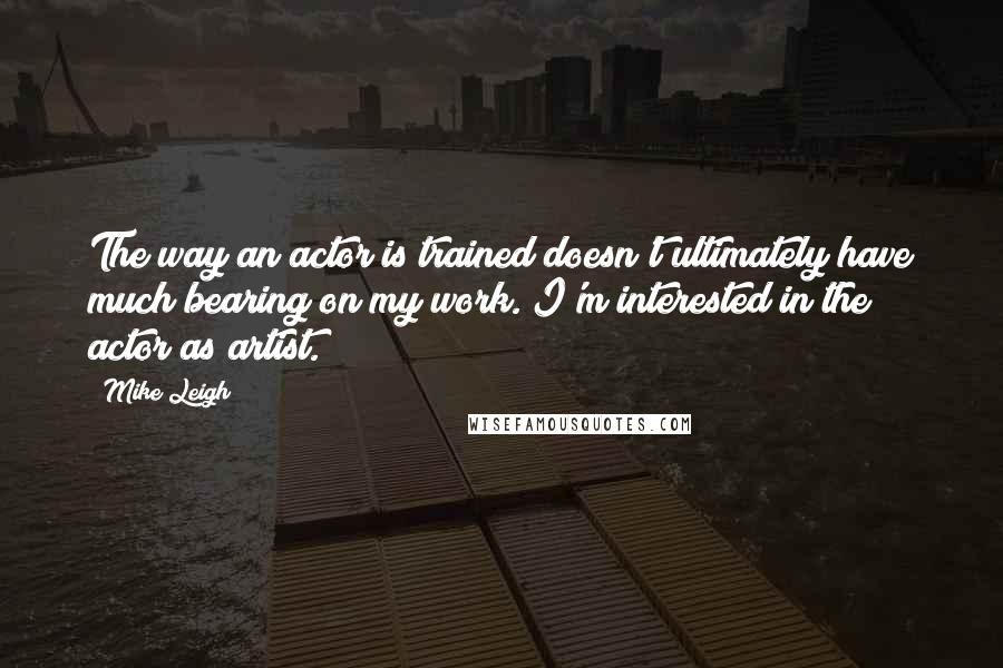 Mike Leigh Quotes: The way an actor is trained doesn't ultimately have much bearing on my work. I'm interested in the actor as artist.