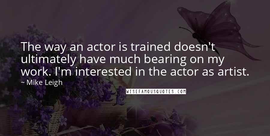 Mike Leigh Quotes: The way an actor is trained doesn't ultimately have much bearing on my work. I'm interested in the actor as artist.