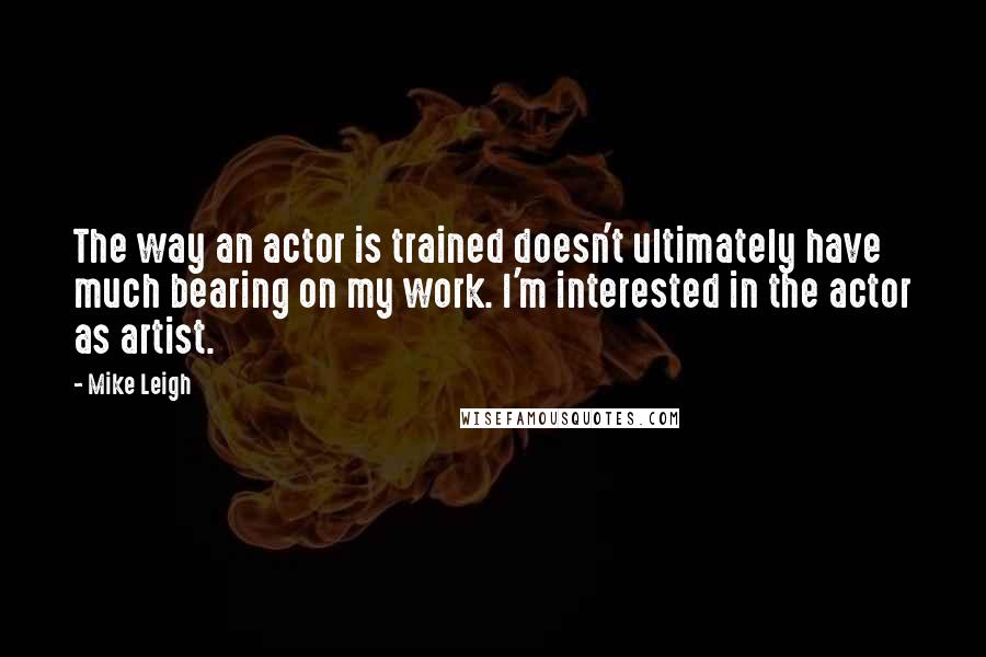 Mike Leigh Quotes: The way an actor is trained doesn't ultimately have much bearing on my work. I'm interested in the actor as artist.