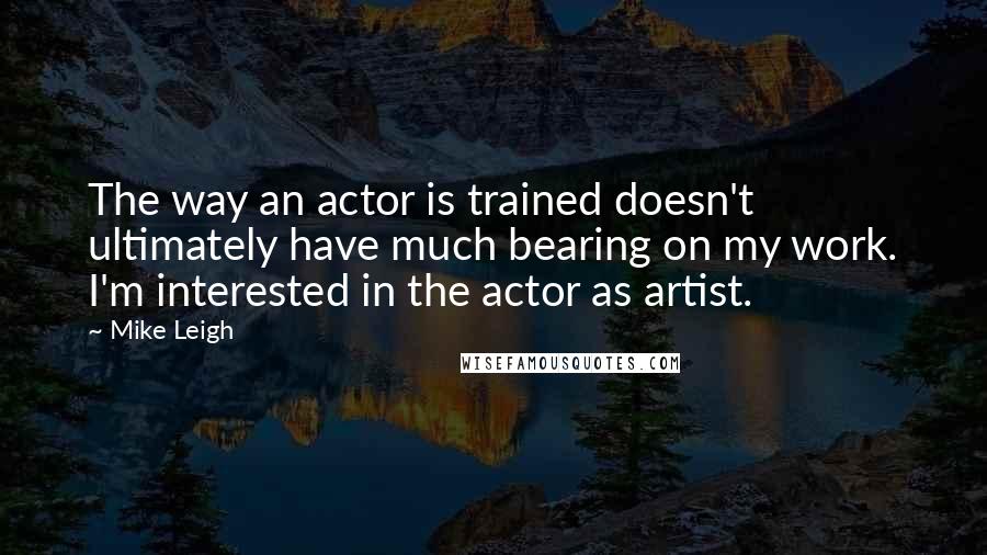 Mike Leigh Quotes: The way an actor is trained doesn't ultimately have much bearing on my work. I'm interested in the actor as artist.