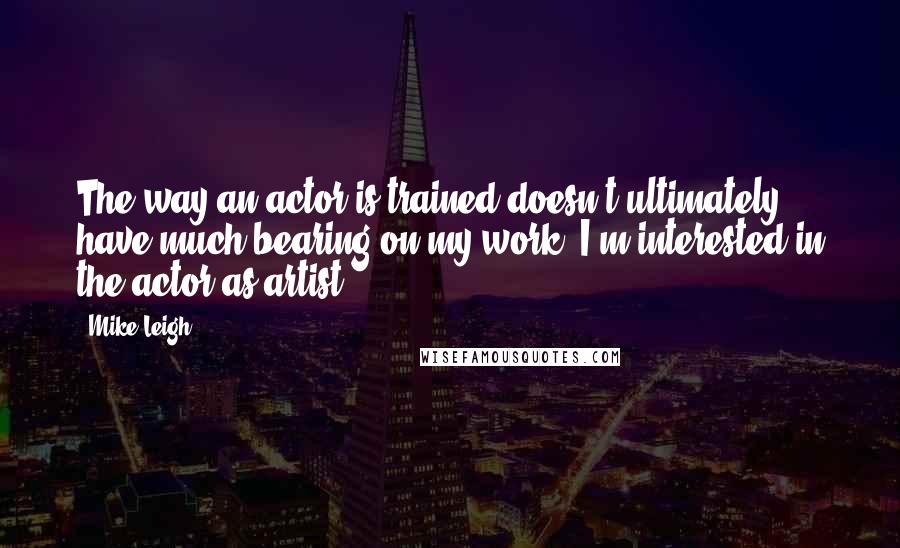 Mike Leigh Quotes: The way an actor is trained doesn't ultimately have much bearing on my work. I'm interested in the actor as artist.