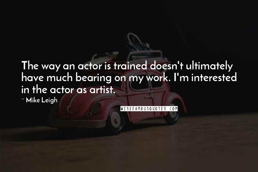 Mike Leigh Quotes: The way an actor is trained doesn't ultimately have much bearing on my work. I'm interested in the actor as artist.