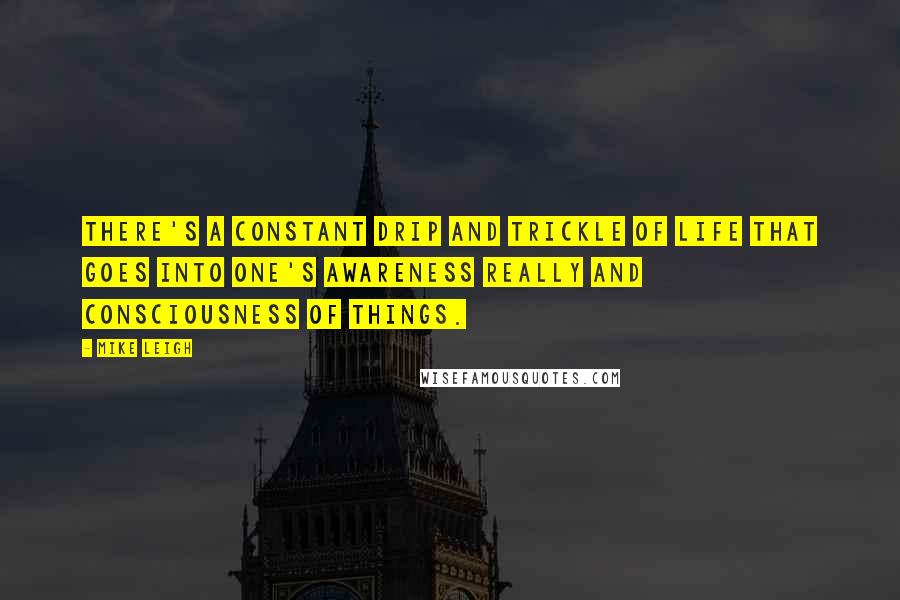 Mike Leigh Quotes: There's a constant drip and trickle of life that goes into one's awareness really and consciousness of things.