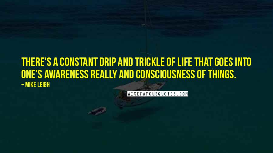 Mike Leigh Quotes: There's a constant drip and trickle of life that goes into one's awareness really and consciousness of things.