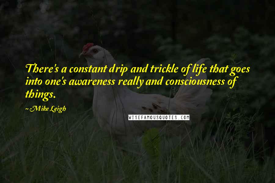 Mike Leigh Quotes: There's a constant drip and trickle of life that goes into one's awareness really and consciousness of things.