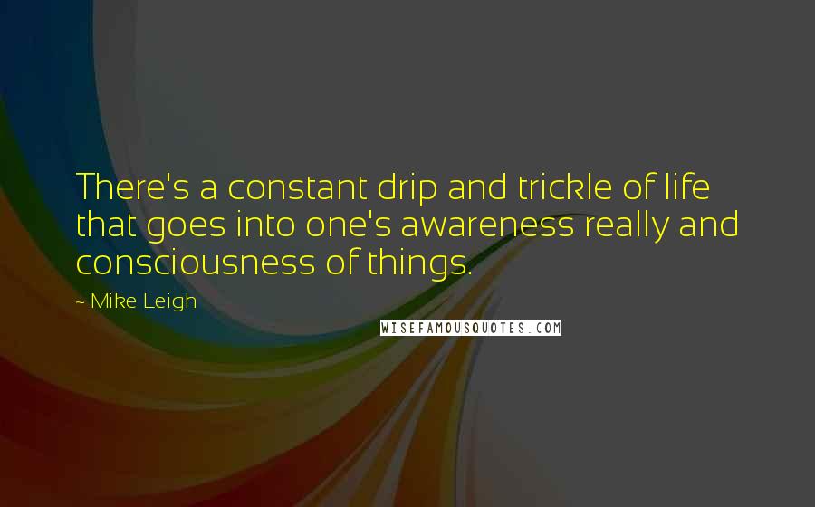 Mike Leigh Quotes: There's a constant drip and trickle of life that goes into one's awareness really and consciousness of things.