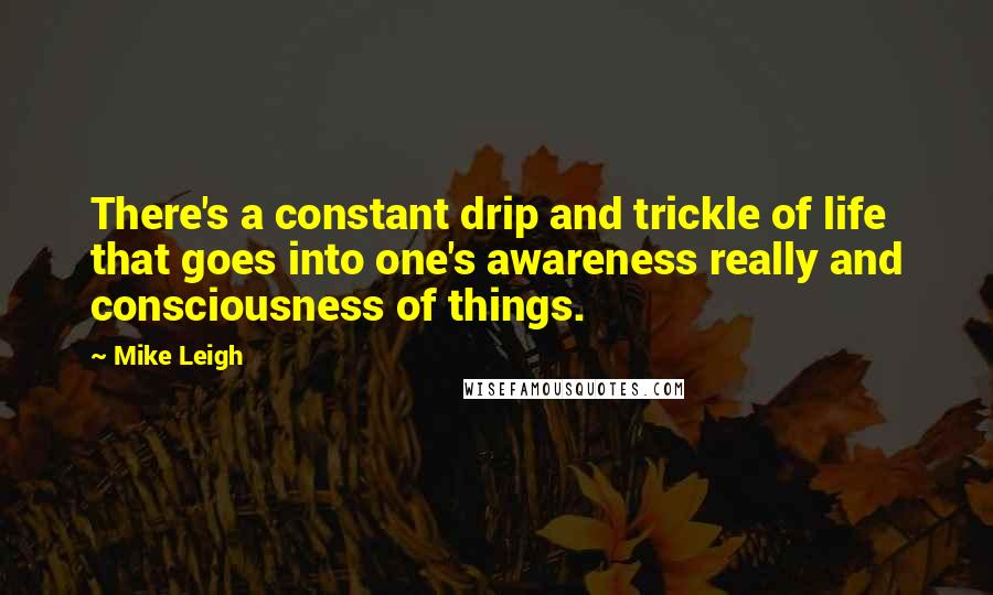 Mike Leigh Quotes: There's a constant drip and trickle of life that goes into one's awareness really and consciousness of things.