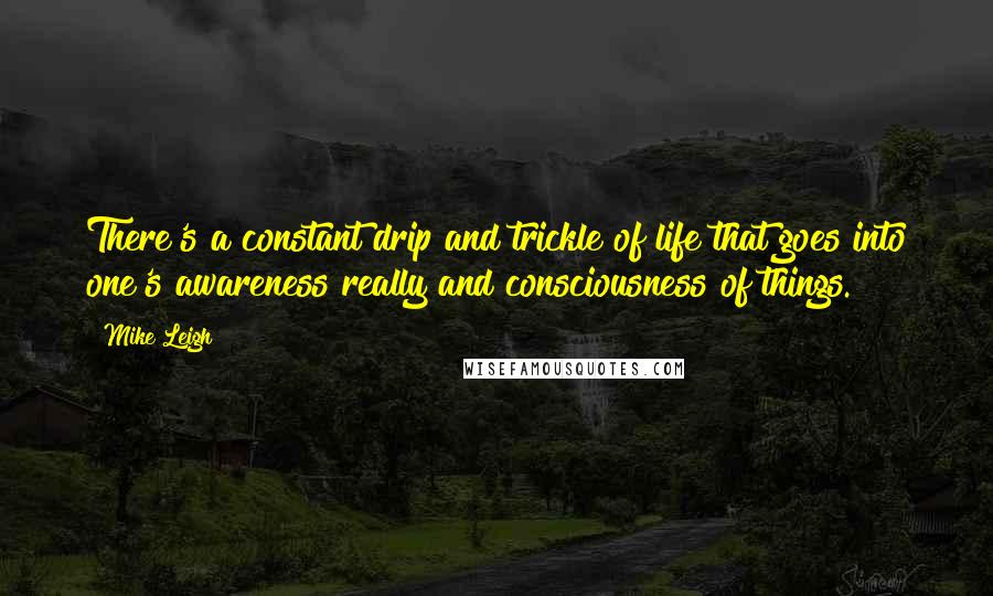 Mike Leigh Quotes: There's a constant drip and trickle of life that goes into one's awareness really and consciousness of things.