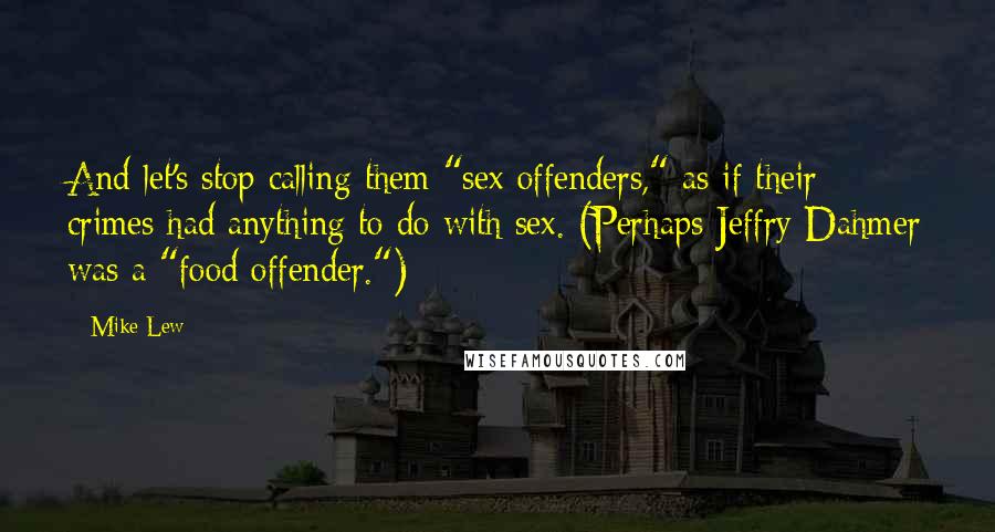 Mike Lew Quotes: And let's stop calling them "sex offenders," as if their crimes had anything to do with sex. (Perhaps Jeffry Dahmer was a "food offender.")