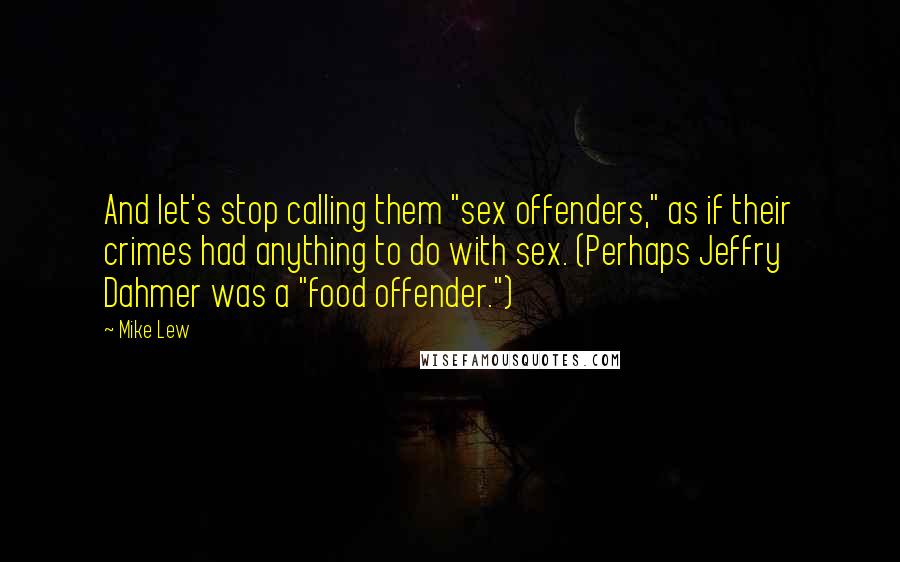 Mike Lew Quotes: And let's stop calling them "sex offenders," as if their crimes had anything to do with sex. (Perhaps Jeffry Dahmer was a "food offender.")