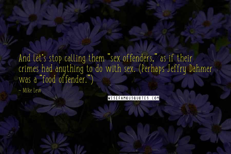 Mike Lew Quotes: And let's stop calling them "sex offenders," as if their crimes had anything to do with sex. (Perhaps Jeffry Dahmer was a "food offender.")