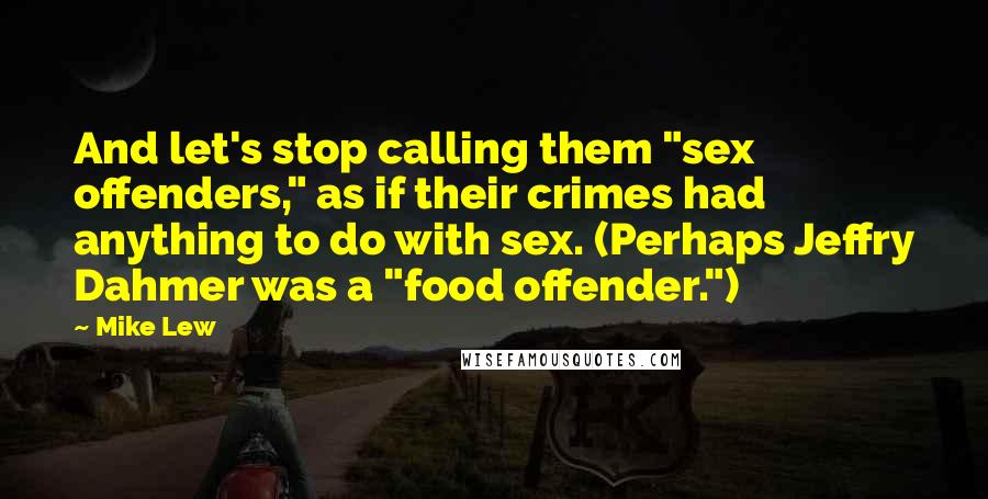 Mike Lew Quotes: And let's stop calling them "sex offenders," as if their crimes had anything to do with sex. (Perhaps Jeffry Dahmer was a "food offender.")