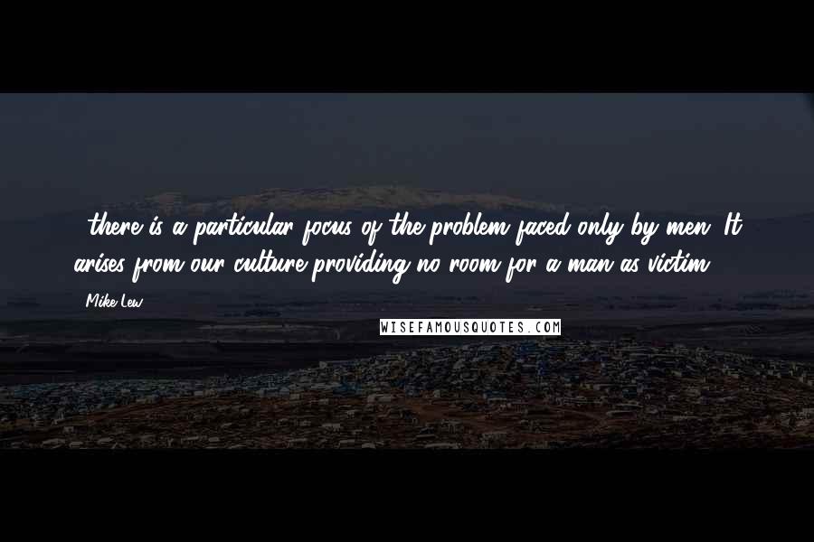 Mike Lew Quotes: ...there is a particular focus of the problem faced only by men. It arises from our culture providing no room for a man as victim.