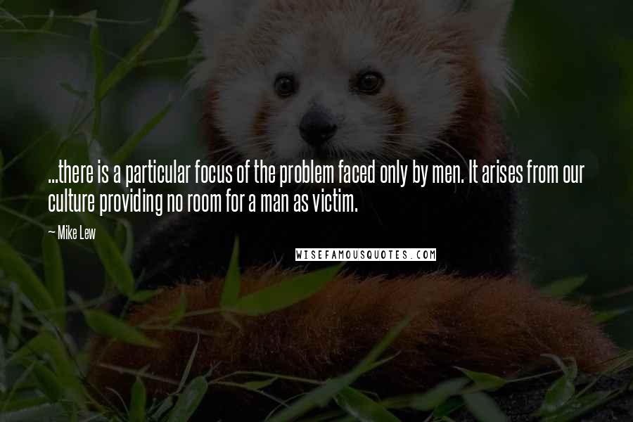 Mike Lew Quotes: ...there is a particular focus of the problem faced only by men. It arises from our culture providing no room for a man as victim.