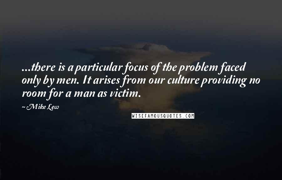 Mike Lew Quotes: ...there is a particular focus of the problem faced only by men. It arises from our culture providing no room for a man as victim.