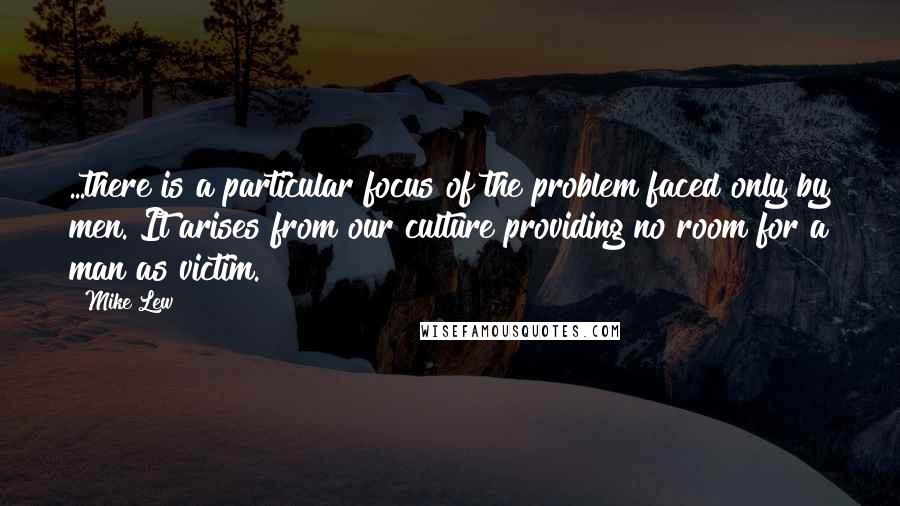 Mike Lew Quotes: ...there is a particular focus of the problem faced only by men. It arises from our culture providing no room for a man as victim.