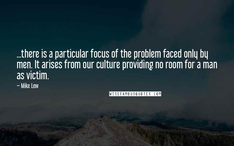 Mike Lew Quotes: ...there is a particular focus of the problem faced only by men. It arises from our culture providing no room for a man as victim.