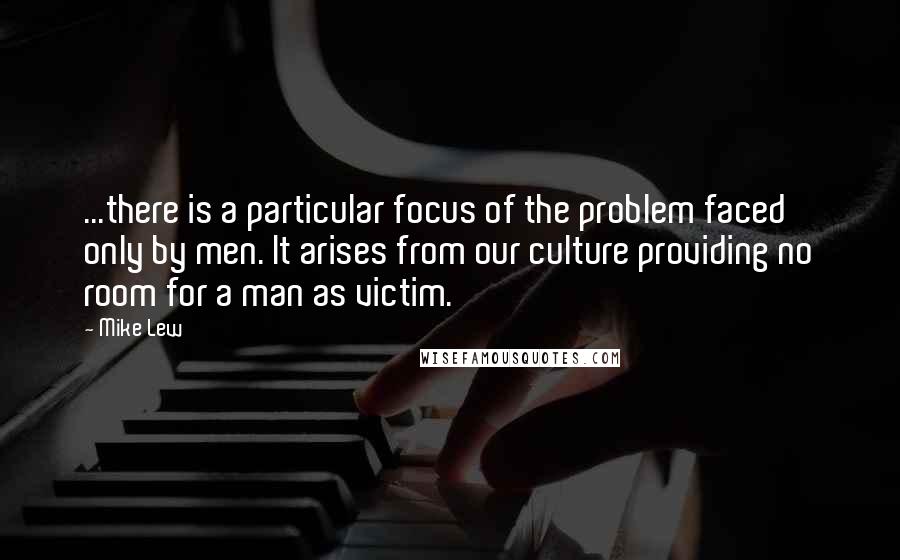 Mike Lew Quotes: ...there is a particular focus of the problem faced only by men. It arises from our culture providing no room for a man as victim.