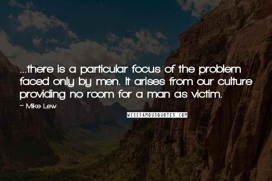 Mike Lew Quotes: ...there is a particular focus of the problem faced only by men. It arises from our culture providing no room for a man as victim.