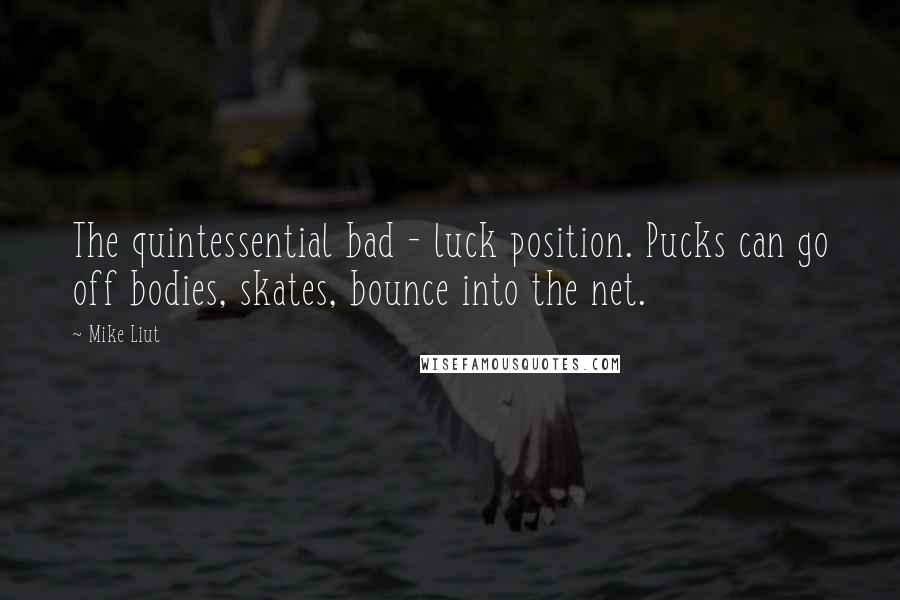 Mike Liut Quotes: The quintessential bad - luck position. Pucks can go off bodies, skates, bounce into the net.