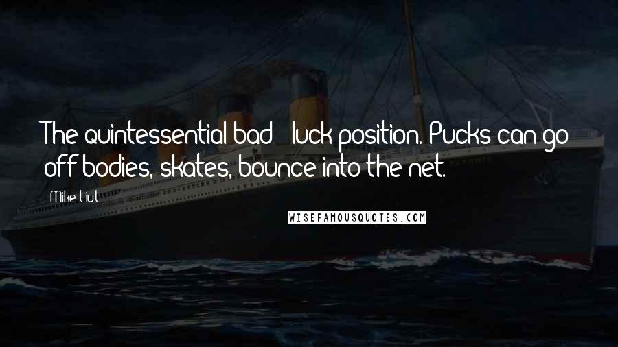 Mike Liut Quotes: The quintessential bad - luck position. Pucks can go off bodies, skates, bounce into the net.