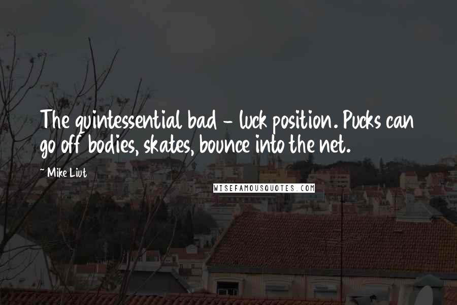 Mike Liut Quotes: The quintessential bad - luck position. Pucks can go off bodies, skates, bounce into the net.