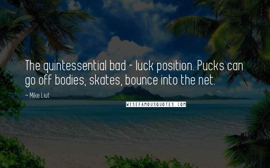 Mike Liut Quotes: The quintessential bad - luck position. Pucks can go off bodies, skates, bounce into the net.