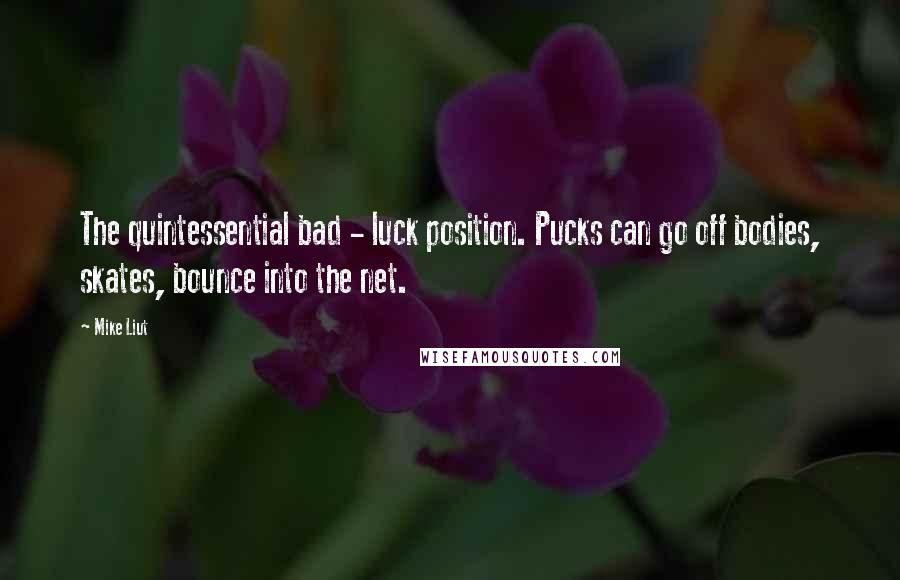 Mike Liut Quotes: The quintessential bad - luck position. Pucks can go off bodies, skates, bounce into the net.