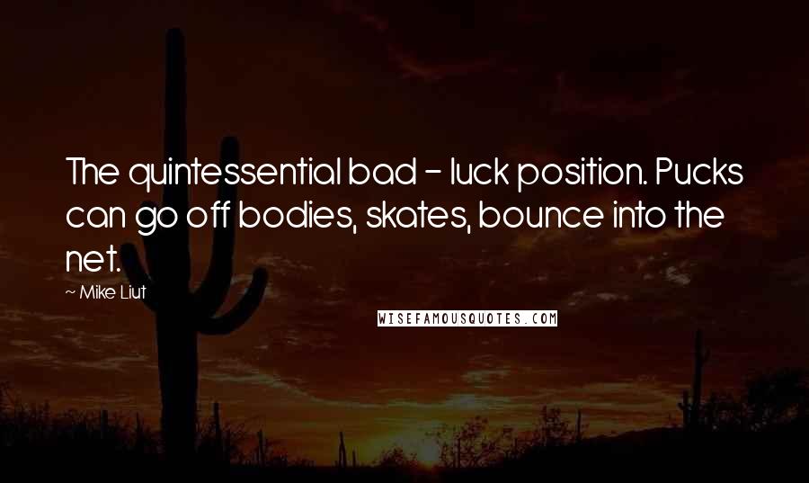 Mike Liut Quotes: The quintessential bad - luck position. Pucks can go off bodies, skates, bounce into the net.