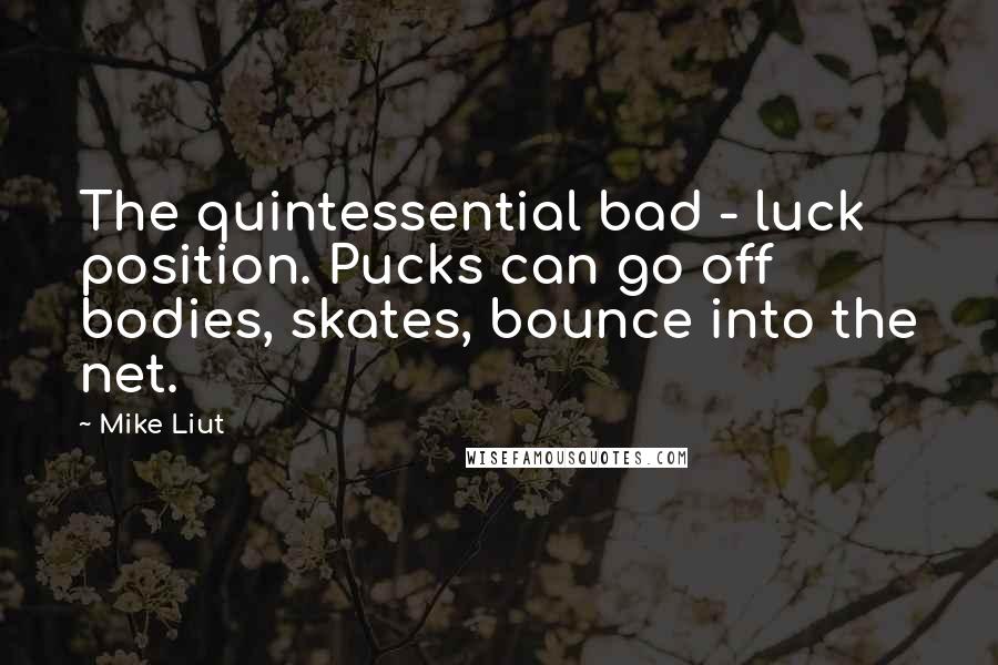 Mike Liut Quotes: The quintessential bad - luck position. Pucks can go off bodies, skates, bounce into the net.