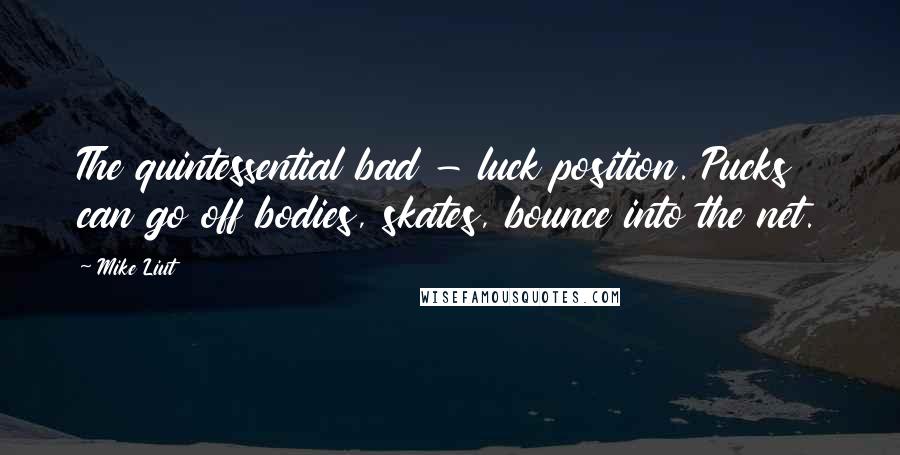 Mike Liut Quotes: The quintessential bad - luck position. Pucks can go off bodies, skates, bounce into the net.