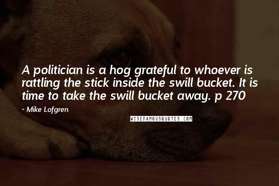 Mike Lofgren Quotes: A politician is a hog grateful to whoever is rattling the stick inside the swill bucket. It is time to take the swill bucket away. p 270