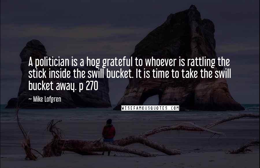 Mike Lofgren Quotes: A politician is a hog grateful to whoever is rattling the stick inside the swill bucket. It is time to take the swill bucket away. p 270