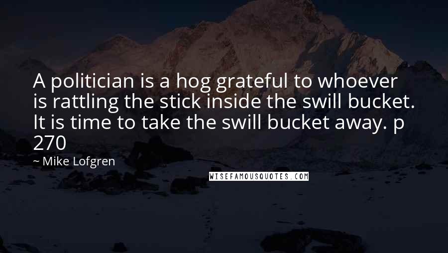 Mike Lofgren Quotes: A politician is a hog grateful to whoever is rattling the stick inside the swill bucket. It is time to take the swill bucket away. p 270