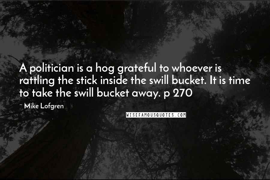 Mike Lofgren Quotes: A politician is a hog grateful to whoever is rattling the stick inside the swill bucket. It is time to take the swill bucket away. p 270