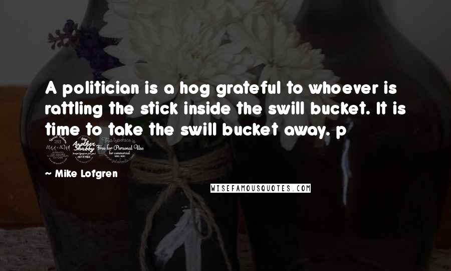 Mike Lofgren Quotes: A politician is a hog grateful to whoever is rattling the stick inside the swill bucket. It is time to take the swill bucket away. p 270