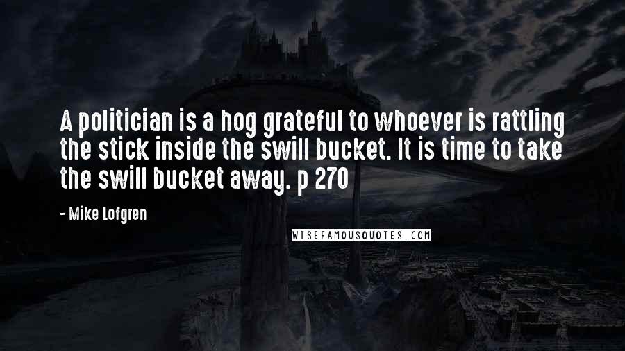 Mike Lofgren Quotes: A politician is a hog grateful to whoever is rattling the stick inside the swill bucket. It is time to take the swill bucket away. p 270