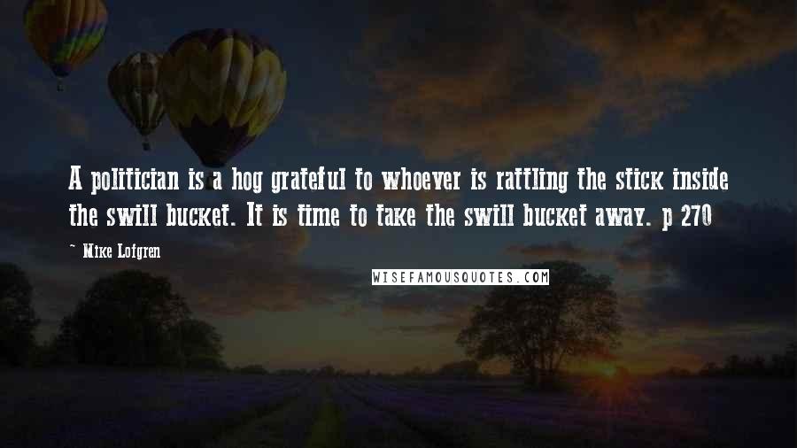 Mike Lofgren Quotes: A politician is a hog grateful to whoever is rattling the stick inside the swill bucket. It is time to take the swill bucket away. p 270