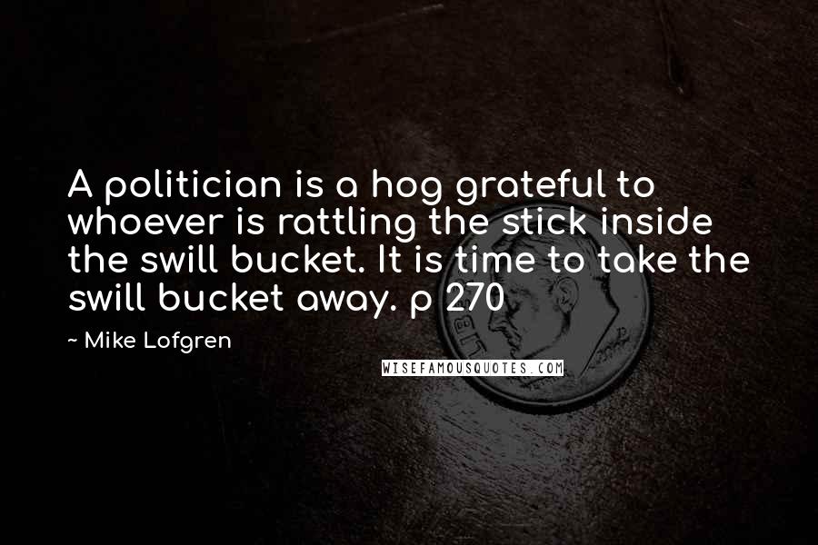 Mike Lofgren Quotes: A politician is a hog grateful to whoever is rattling the stick inside the swill bucket. It is time to take the swill bucket away. p 270