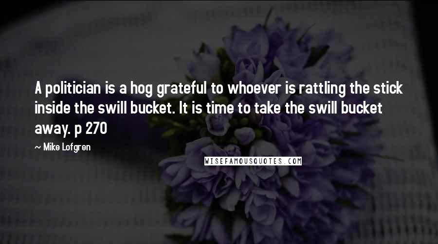 Mike Lofgren Quotes: A politician is a hog grateful to whoever is rattling the stick inside the swill bucket. It is time to take the swill bucket away. p 270