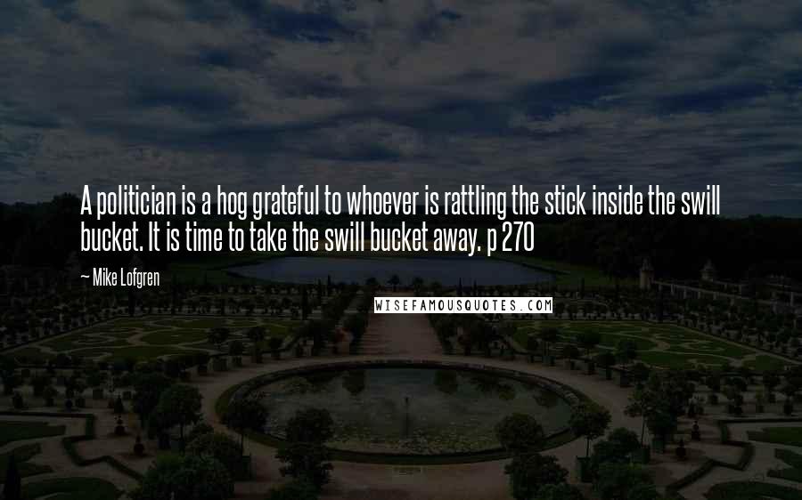 Mike Lofgren Quotes: A politician is a hog grateful to whoever is rattling the stick inside the swill bucket. It is time to take the swill bucket away. p 270