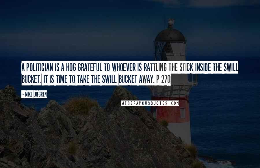 Mike Lofgren Quotes: A politician is a hog grateful to whoever is rattling the stick inside the swill bucket. It is time to take the swill bucket away. p 270