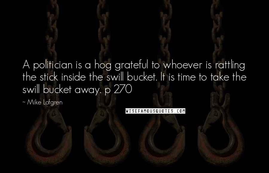 Mike Lofgren Quotes: A politician is a hog grateful to whoever is rattling the stick inside the swill bucket. It is time to take the swill bucket away. p 270