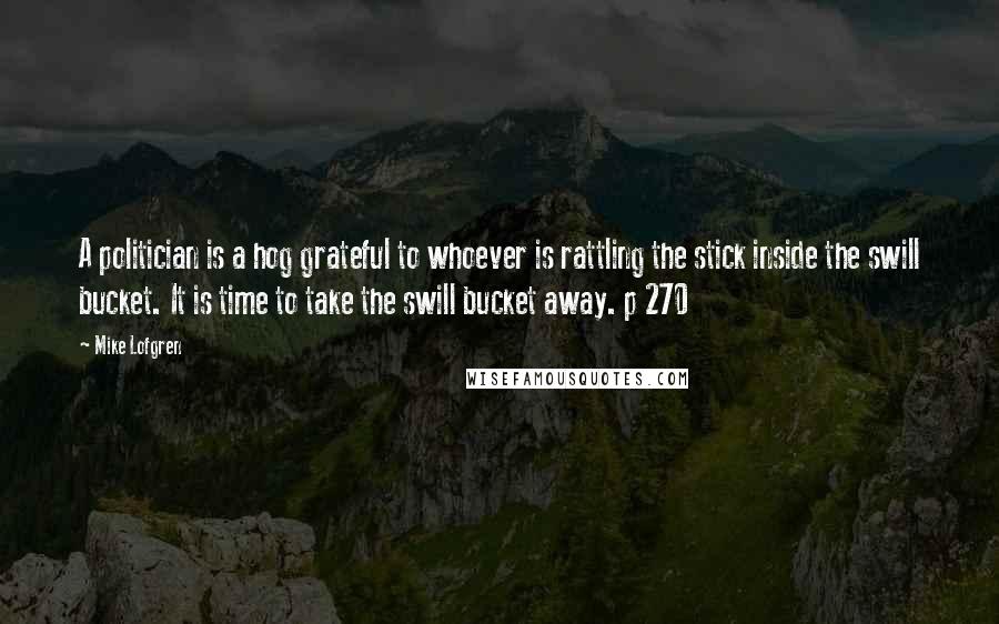 Mike Lofgren Quotes: A politician is a hog grateful to whoever is rattling the stick inside the swill bucket. It is time to take the swill bucket away. p 270