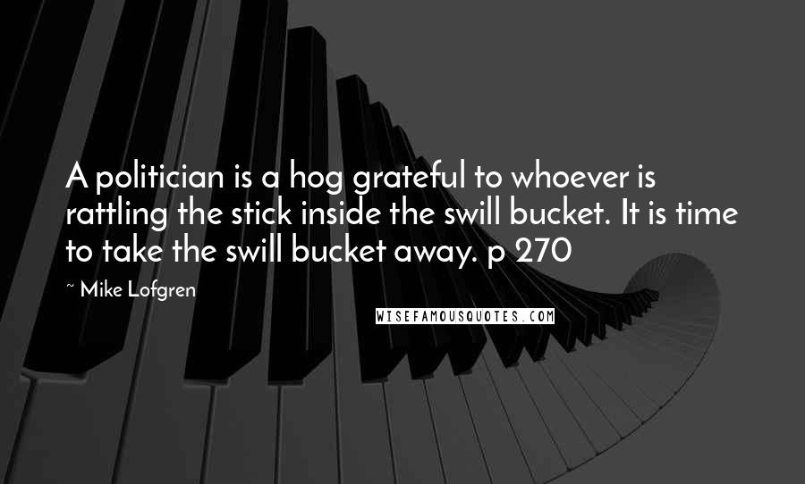 Mike Lofgren Quotes: A politician is a hog grateful to whoever is rattling the stick inside the swill bucket. It is time to take the swill bucket away. p 270